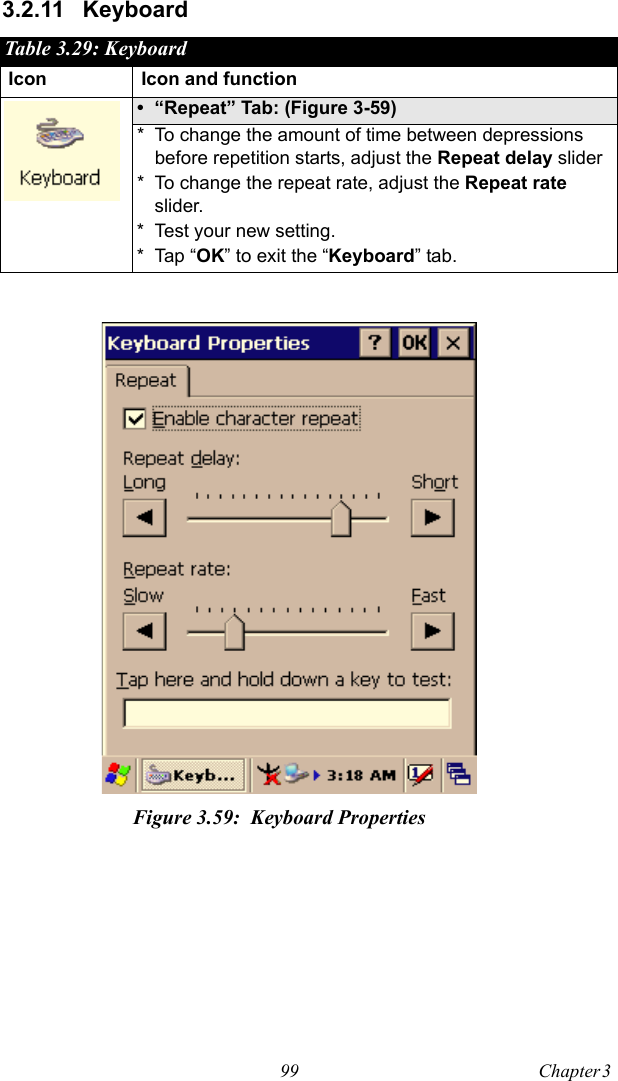 99 Chapter 3  3.2.11 KeyboardTable 3.29: KeyboardIcon Icon and function• “Repeat” Tab: (Figure 3-59)* To change the amount of time between depressions before repetition starts, adjust the Repeat delay slider* To change the repeat rate, adjust the Repeat rate slider.* Test your new setting.* Tap “OK” to exit the “Keyboard” tab.Figure 3.59: Keyboard Properties