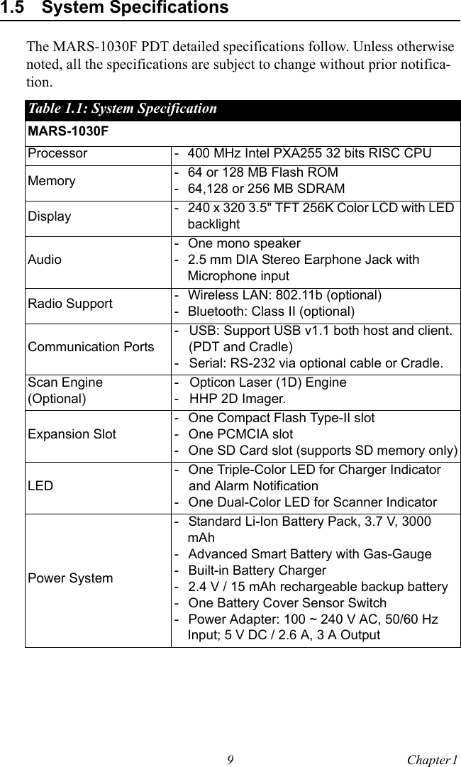 9 Chapter 1  1.5 System SpecificationsThe MARS-1030F PDT detailed specifications follow. Unless otherwise noted, all the specifications are subject to change without prior notifica-tion.Table 1.1: System SpecificationMARS-1030FProcessor - 400 MHz Intel PXA255 32 bits RISC CPUMemory - 64 or 128 MB Flash ROM- 64,128 or 256 MB SDRAMDisplay - 240 x 320 3.5&quot; TFT 256K Color LCD with LED backlightAudio- One mono speaker - 2.5 mm DIA Stereo Earphone Jack with Microphone inputRadio Support - Wireless LAN: 802.11b (optional)- Bluetooth: Class II (optional)Communication Ports- USB: Support USB v1.1 both host and client. (PDT and Cradle) - Serial: RS-232 via optional cable or Cradle.Scan Engine(Optional)- Opticon Laser (1D) Engine - HHP 2D Imager.Expansion Slot- One Compact Flash Type-II slot- One PCMCIA slot- One SD Card slot (supports SD memory only)LED- One Triple-Color LED for Charger Indicator and Alarm Notification- One Dual-Color LED for Scanner IndicatorPower System- Standard Li-Ion Battery Pack, 3.7 V, 3000 mAh- Advanced Smart Battery with Gas-Gauge- Built-in Battery Charger- 2.4 V / 15 mAh rechargeable backup battery- One Battery Cover Sensor Switch- Power Adapter: 100 ~ 240 V AC, 50/60 Hz Input; 5 V DC / 2.6 A, 3 A Output