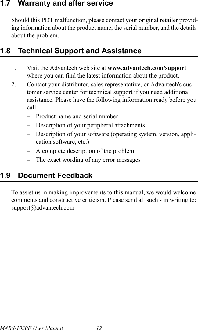 MARS-1030F User Manual 121.7 Warranty and after serviceShould this PDT malfunction, please contact your original retailer provid-ing information about the product name, the serial number, and the details about the problem.1.8 Technical Support and Assistance1. Visit the Advantech web site at www.advantech.com/support where you can find the latest information about the product.2. Contact your distributor, sales representative, or Advantech&apos;s cus-tomer service center for technical support if you need additional assistance. Please have the following information ready before you call:– Product name and serial number– Description of your peripheral attachments– Description of your software (operating system, version, appli-cation software, etc.)– A complete description of the problem– The exact wording of any error messages1.9 Document FeedbackTo assist us in making improvements to this manual, we would welcome comments and constructive criticism. Please send all such - in writing to: support@advantech.com