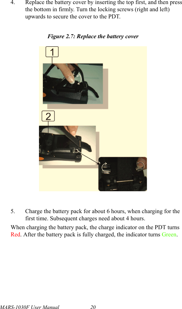MARS-1030F User Manual 204. Replace the battery cover by inserting the top first, and then press the bottom in firmly. Turn the locking screws (right and left) upwards to secure the cover to the PDT.Figure 2.7: Replace the battery cover5. Charge the battery pack for about 6 hours, when charging for the first time. Subsequent charges need about 4 hours.When charging the battery pack, the charge indicator on the PDT turns Red. After the battery pack is fully charged, the indicator turns Green.