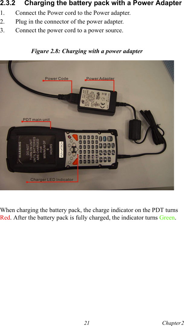 21 Chapter 2  2.3.2 Charging the battery pack with a Power Adapter1. Connect the Power cord to the Power adapter.2. Plug in the connector of the power adapter.3. Connect the power cord to a power source.Figure 2.8: Charging with a power adapterWhen charging the battery pack, the charge indicator on the PDT turns Red. After the battery pack is fully charged, the indicator turns Green.