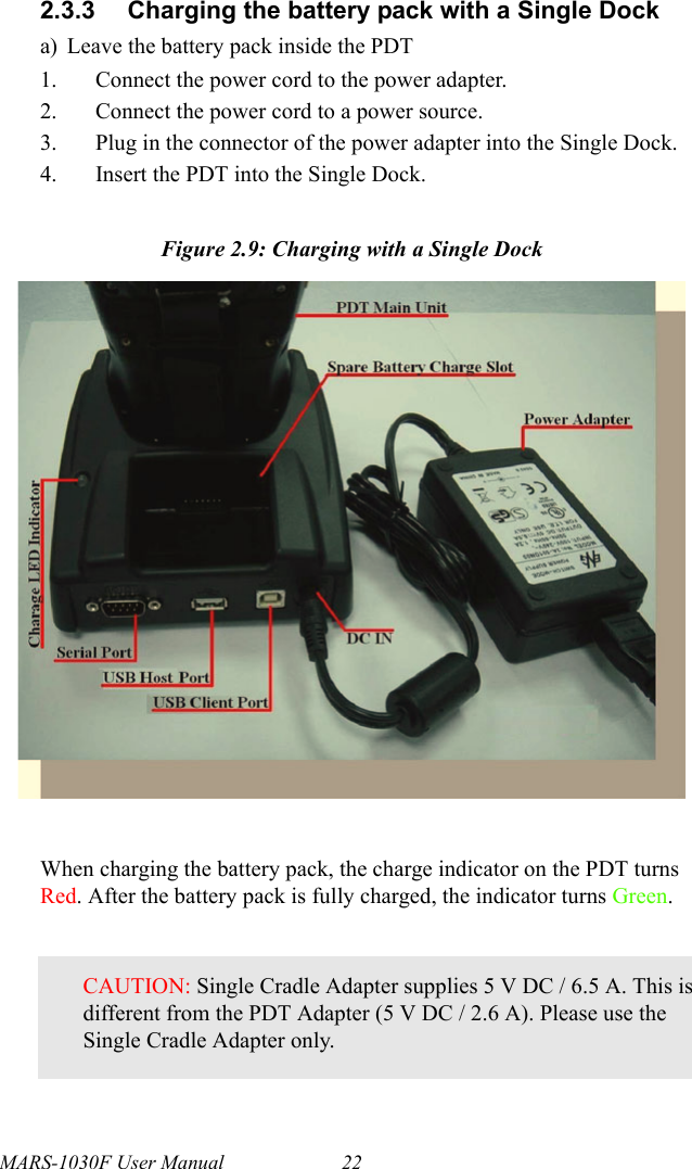 MARS-1030F User Manual 222.3.3 Charging the battery pack with a Single Docka) Leave the battery pack inside the PDT1. Connect the power cord to the power adapter.2. Connect the power cord to a power source.3. Plug in the connector of the power adapter into the Single Dock.4. Insert the PDT into the Single Dock.Figure 2.9: Charging with a Single DockWhen charging the battery pack, the charge indicator on the PDT turns Red. After the battery pack is fully charged, the indicator turns Green.CAUTION: Single Cradle Adapter supplies 5 V DC / 6.5 A. This is different from the PDT Adapter (5 V DC / 2.6 A). Please use the Single Cradle Adapter only.