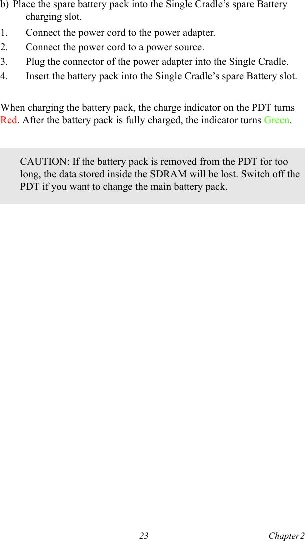 23 Chapter 2  b) Place the spare battery pack into the Single Cradle’s spare Battery charging slot.1. Connect the power cord to the power adapter.2. Connect the power cord to a power source.3. Plug the connector of the power adapter into the Single Cradle.4. Insert the battery pack into the Single Cradle’s spare Battery slot.When charging the battery pack, the charge indicator on the PDT turns Red. After the battery pack is fully charged, the indicator turns Green.CAUTION: If the battery pack is removed from the PDT for too long, the data stored inside the SDRAM will be lost. Switch off the PDT if you want to change the main battery pack.