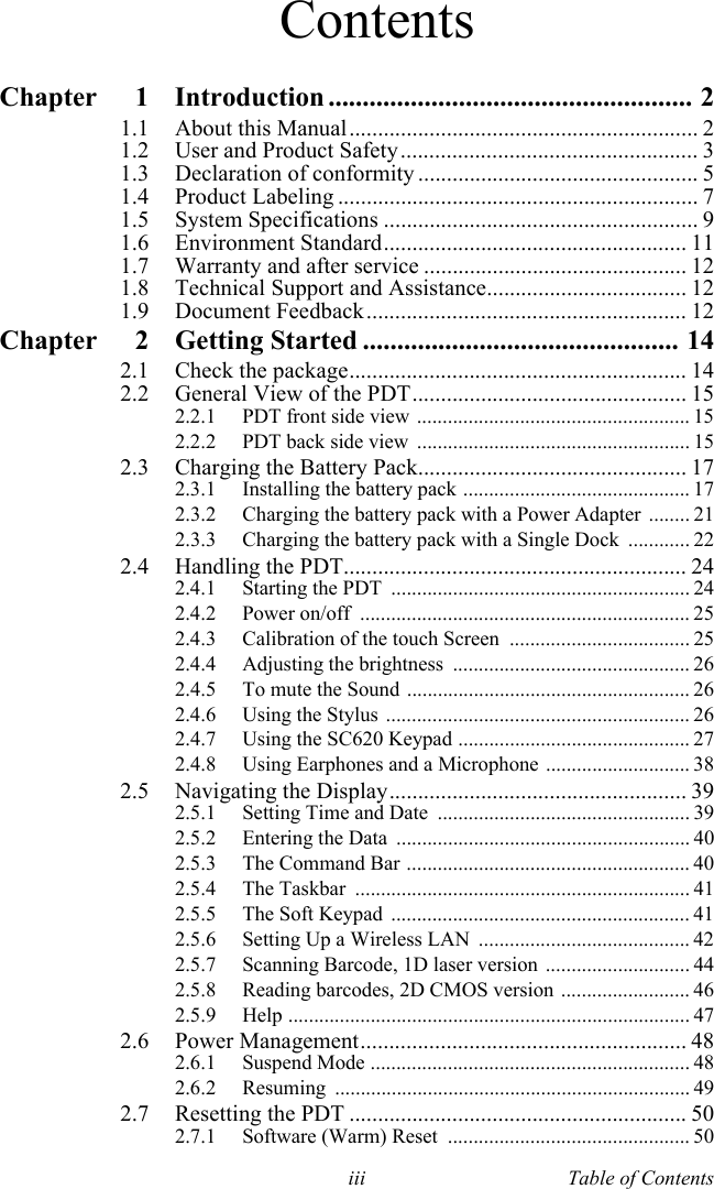 iii Table of ContentsContentsChapter 1 Introduction ..................................................... 21.1 About this Manual............................................................. 21.2 User and Product Safety.................................................... 31.3 Declaration of conformity ................................................. 51.4 Product Labeling ............................................................... 71.5 System Specifications ....................................................... 91.6 Environment Standard..................................................... 111.7 Warranty and after service .............................................. 121.8 Technical Support and Assistance................................... 121.9 Document Feedback........................................................ 12Chapter 2 Getting Started .............................................. 142.1 Check the package........................................................... 142.2 General View of the PDT................................................ 152.2.1 PDT front side view ..................................................... 152.2.2 PDT back side view  ..................................................... 152.3 Charging the Battery Pack............................................... 172.3.1 Installing the battery pack ............................................ 172.3.2 Charging the battery pack with a Power Adapter ........ 212.3.3 Charging the battery pack with a Single Dock  ............ 222.4 Handling the PDT............................................................ 242.4.1 Starting the PDT  .......................................................... 242.4.2 Power on/off  ................................................................ 252.4.3 Calibration of the touch Screen  ................................... 252.4.4 Adjusting the brightness  .............................................. 262.4.5 To mute the Sound ....................................................... 262.4.6 Using the Stylus  ........................................................... 262.4.7 Using the SC620 Keypad ............................................. 272.4.8 Using Earphones and a Microphone ............................ 382.5 Navigating the Display.................................................... 392.5.1 Setting Time and Date  ................................................. 392.5.2 Entering the Data  ......................................................... 402.5.3 The Command Bar ....................................................... 402.5.4 The Taskbar  ................................................................. 412.5.5 The Soft Keypad  .......................................................... 412.5.6 Setting Up a Wireless LAN  ......................................... 422.5.7 Scanning Barcode, 1D laser version  ............................ 442.5.8 Reading barcodes, 2D CMOS version ......................... 462.5.9 Help .............................................................................. 472.6 Power Management......................................................... 482.6.1 Suspend Mode .............................................................. 482.6.2 Resuming ..................................................................... 492.7 Resetting the PDT ........................................................... 502.7.1 Software (Warm) Reset  ............................................... 50