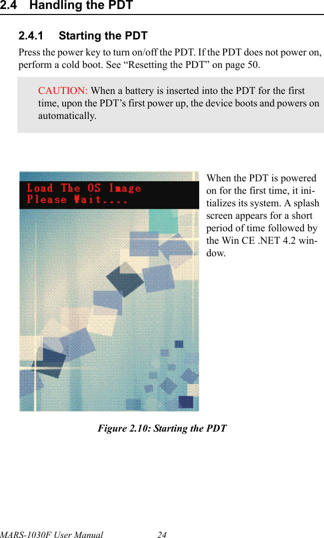 MARS-1030F User Manual 242.4 Handling the PDT2.4.1 Starting the PDTPress the power key to turn on/off the PDT. If the PDT does not power on, perform a cold boot. See “Resetting the PDT” on page 50.Figure 2.10: Starting the PDTCAUTION: When a battery is inserted into the PDT for the first time, upon the PDT’s first power up, the device boots and powers on automatically.When the PDT is powered on for the first time, it ini-tializes its system. A splash screen appears for a short period of time followed by the Win CE .NET 4.2 win-dow.