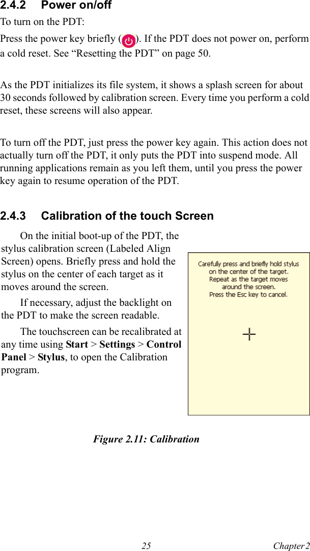 25 Chapter 2  2.4.2 Power on/offTo turn on the PDT:Press the power key briefly ( ). If the PDT does not power on, perform a cold reset. See “Resetting the PDT” on page 50.As the PDT initializes its file system, it shows a splash screen for about 30 seconds followed by calibration screen. Every time you perform a cold reset, these screens will also appear.To turn off the PDT, just press the power key again. This action does not actually turn off the PDT, it only puts the PDT into suspend mode. All running applications remain as you left them, until you press the power key again to resume operation of the PDT.2.4.3 Calibration of the touch ScreenFigure 2.11: CalibrationOn the initial boot-up of the PDT, the stylus calibration screen (Labeled Align Screen) opens. Briefly press and hold the stylus on the center of each target as it moves around the screen.If necessary, adjust the backlight on the PDT to make the screen readable.The touchscreen can be recalibrated at any time using Start &gt; Settings &gt; Control Panel &gt; Stylus, to open the Calibration program.