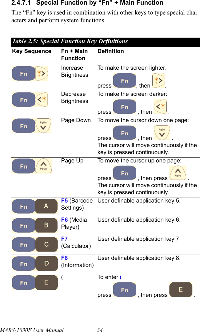 MARS-1030F User Manual 342.4.7.1 Special Function by “Fn” + Main FunctionThe “Fn” key is used in combination with other keys to type special char-acters and perform system functions.Table 2.5: Special Function Key DefinitionsKey Sequence Fn + Main FunctionDefinitionIncrease BrightnessTo make the screen lighter:press , then .Decrease BrightnessTo make the screen darker:press   , then   .Page Down To move the cursor down one page:press   , then   .The cursor will move continuously if the key is pressed continuously.Page Up To move the cursor up one page:press   , then press   .The cursor will move continuously if the key is pressed continuously.F5 (Barcode Settings)User definable application key 5.F6 (Media Player)User definable application key 6.F7 (Calculator)User definable application key 7F8 (Information)User definable application key 8.( To enter (  press   , then press   .