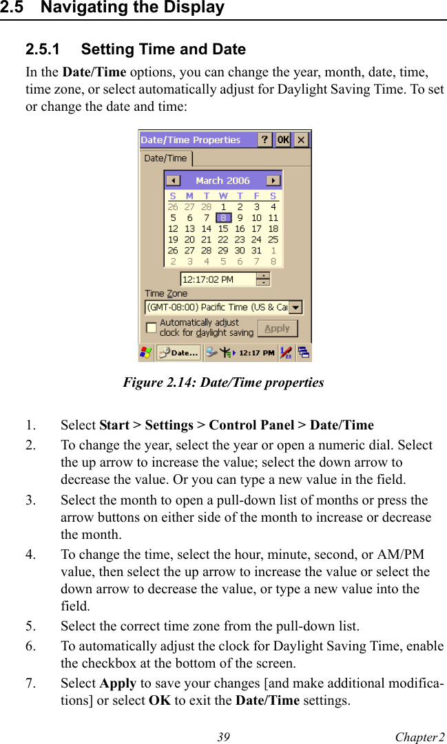39 Chapter 2  2.5 Navigating the Display2.5.1 Setting Time and DateIn the Date/Time options, you can change the year, month, date, time, time zone, or select automatically adjust for Daylight Saving Time. To set or change the date and time:Figure 2.14: Date/Time properties1. Select Start &gt; Settings &gt; Control Panel &gt; Date/Time2. To change the year, select the year or open a numeric dial. Select the up arrow to increase the value; select the down arrow to decrease the value. Or you can type a new value in the field.3. Select the month to open a pull-down list of months or press the arrow buttons on either side of the month to increase or decrease the month.4. To change the time, select the hour, minute, second, or AM/PM value, then select the up arrow to increase the value or select the down arrow to decrease the value, or type a new value into the field.5. Select the correct time zone from the pull-down list.6. To automatically adjust the clock for Daylight Saving Time, enable the checkbox at the bottom of the screen.7. Select Apply to save your changes [and make additional modifica-tions] or select OK to exit the Date/Time settings.