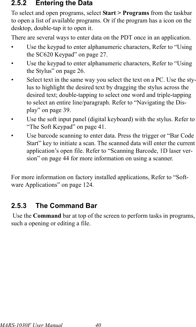 MARS-1030F User Manual 402.5.2 Entering the DataTo select and open programs, select Start &gt; Programs from the taskbar to open a list of available programs. Or if the program has a icon on the desktop, double-tap it to open it.There are several ways to enter data on the PDT once in an application.• Use the keypad to enter alphanumeric characters, Refer to “Using the SC620 Keypad” on page 27.• Use the keypad to enter alphanumeric characters, Refer to “Using the Stylus” on page 26.• Select text in the same way you select the text on a PC. Use the sty-lus to highlight the desired text by dragging the stylus across the desired text; double-tapping to select one word and triple-tapping to select an entire line/paragraph. Refer to “Navigating the Dis-play” on page 39.• Use the soft input panel (digital keyboard) with the stylus. Refer to “The Soft Keypad” on page 41.• Use barcode scanning to enter data. Press the trigger or “Bar Code Start” key to initiate a scan. The scanned data will enter the current application’s open file. Refer to “Scanning Barcode, 1D laser ver-sion” on page 44 for more information on using a scanner.For more information on factory installed applications, Refer to “Soft-ware Applications” on page 124.2.5.3 The Command Bar Use the Command bar at top of the screen to perform tasks in programs, such a opening or editing a file. 