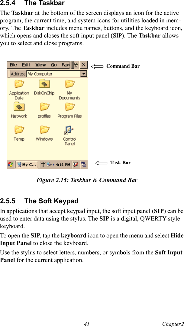 41 Chapter 2  2.5.4 The TaskbarThe Tas k ba r  at the bottom of the screen displays an icon for the active program, the current time, and system icons for utilities loaded in mem-ory. The Tas kbar includes menu names, buttons, and the keyboard icon, which opens and closes the soft input panel (SIP). The Taskbar allows you to select and close programs.Figure 2.15: Taskbar &amp; Command Bar2.5.5 The Soft KeypadIn applications that accept keypad input, the soft input panel (SIP) can be used to enter data using the stylus. The SIP is a digital, QWERTY-style keyboard.To open the SIP, tap the keyboard icon to open the menu and select Hide Input Panel to close the keyboard.Use the stylus to select letters, numbers, or symbols from the Soft Input Panel for the current application.Command Bar Task B ar  