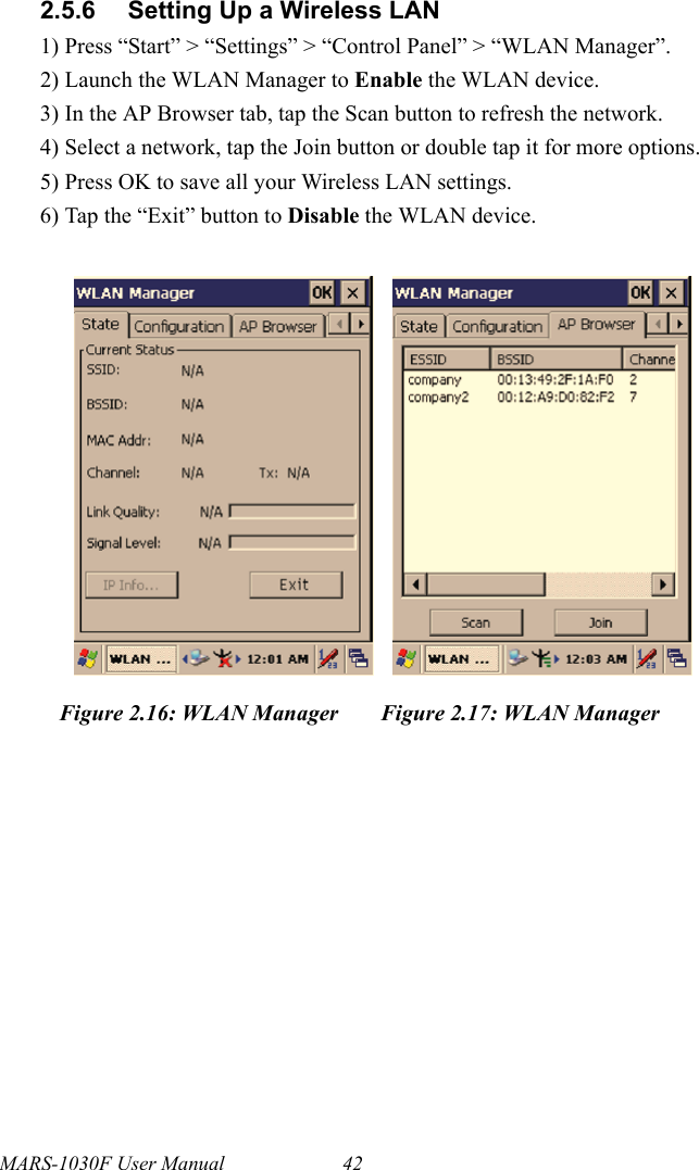 MARS-1030F User Manual 422.5.6 Setting Up a Wireless LAN1) Press “Start” &gt; “Settings” &gt; “Control Panel” &gt; “WLAN Manager”.2) Launch the WLAN Manager to Enable the WLAN device.3) In the AP Browser tab, tap the Scan button to refresh the network.4) Select a network, tap the Join button or double tap it for more options.5) Press OK to save all your Wireless LAN settings.6) Tap the “Exit” button to Disable the WLAN device.Figure 2.16: WLAN Manager Figure 2.17: WLAN Manager