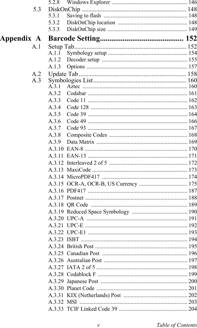 v Table of Contents5.2.8 Windows Explorer  ..................................................... 1465.3 DiskOnChip .................................................................. 1485.3.1 Saving to flash  ........................................................... 1485.3.2 DiskOnChip location  ................................................. 1485.3.3 DiskOnChip size  ........................................................ 149Appendix A Barcode Setting............................................ 152A.1 Setup Tab....................................................................... 152A.1.1 Symbology setup ........................................................ 154A.1.2 Decoder setup  ............................................................ 155A.1.3 Options ....................................................................... 157A.2 Update Tab .................................................................... 158A.3 Symbologies List........................................................... 160A.3.1 Aztec .......................................................................... 160A.3.2 Codabar ...................................................................... 161A.3.3 Code 11  ...................................................................... 162A.3.4 Code 128  .................................................................... 163A.3.5 Code 39  ...................................................................... 164A.3.6 Code 49  ...................................................................... 166A.3.7 Code 93  ...................................................................... 167A.3.8 Composite Codes  ....................................................... 168A.3.9 Data Matrix  ................................................................ 169A.3.10 EAN-8 ........................................................................ 170A.3.11 EAN-13 ...................................................................... 171A.3.12 Interleaved 2 of 5  ....................................................... 172A.3.13 MaxiCode ................................................................... 173A.3.14 MicroPDF417 ............................................................ 174A.3.15 OCR-A, OCR-B, US Currency .................................. 175A.3.16 PDF417 ...................................................................... 187A.3.17 Postnet ........................................................................ 188A.3.18 QR Code  .................................................................... 189A.3.19 Reduced Space Symbology  ....................................... 190A.3.20 UPC-A ....................................................................... 191A.3.21 UPC-E ........................................................................ 192A.3.22 UPC-E1 ...................................................................... 193A.3.23 ISBT ........................................................................... 194A.3.24 British Post ................................................................. 195A.3.25 Canadian Post  ............................................................ 196A.3.26 Australian Post  ........................................................... 197A.3.27 IATA 2 of 5 ................................................................ 198A.3.28 Codablock F ............................................................... 199A.3.29 Japanese Post  ............................................................. 200A.3.30 Planet Code  ................................................................ 201A.3.31 KIX (Netherlands) Post  ............................................. 202A.3.32 MSI ............................................................................ 203A.3.33 TCIF Linked Code 39  ................................................ 204