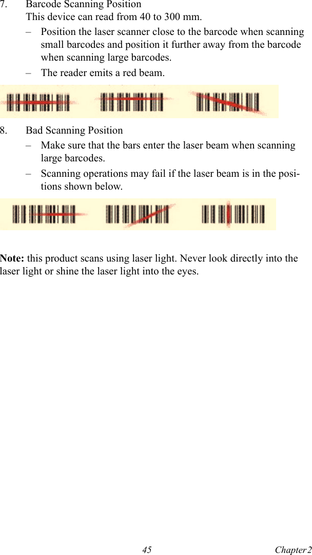 45 Chapter 2  7. Barcode Scanning PositionThis device can read from 40 to 300 mm.– Position the laser scanner close to the barcode when scanning small barcodes and position it further away from the barcode when scanning large barcodes.– The reader emits a red beam.8. Bad Scanning Position– Make sure that the bars enter the laser beam when scanning large barcodes.– Scanning operations may fail if the laser beam is in the posi-tions shown below.Note: this product scans using laser light. Never look directly into the laser light or shine the laser light into the eyes.