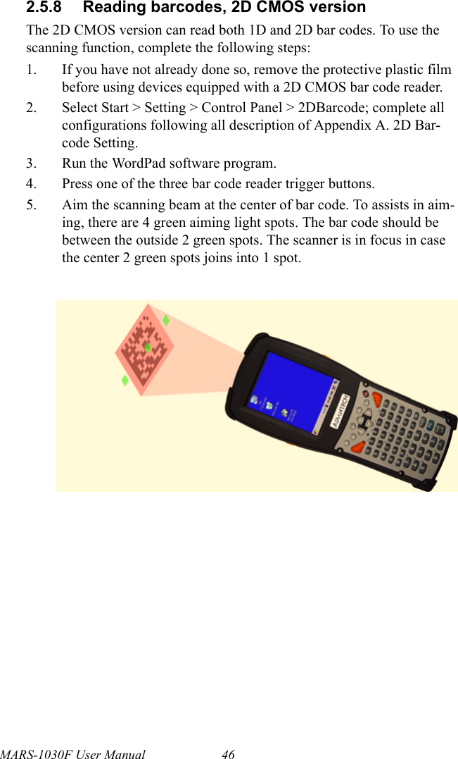 MARS-1030F User Manual 462.5.8 Reading barcodes, 2D CMOS versionThe 2D CMOS version can read both 1D and 2D bar codes. To use the scanning function, complete the following steps:1. If you have not already done so, remove the protective plastic film before using devices equipped with a 2D CMOS bar code reader.2. Select Start &gt; Setting &gt; Control Panel &gt; 2DBarcode; complete all configurations following all description of Appendix A. 2D Bar-code Setting.3. Run the WordPad software program.4. Press one of the three bar code reader trigger buttons.5. Aim the scanning beam at the center of bar code. To assists in aim-ing, there are 4 green aiming light spots. The bar code should be between the outside 2 green spots. The scanner is in focus in case the center 2 green spots joins into 1 spot.