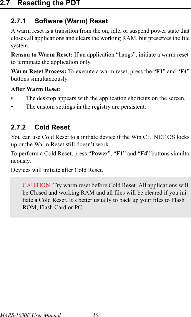 MARS-1030F User Manual 502.7 Resetting the PDT2.7.1 Software (Warm) ResetA warm reset is a transition from the on, idle, or suspend power state that closes all applications and clears the working RAM, but preserves the file system.Reason to Warm Reset: If an application “hangs”, initiate a warm reset to terminate the application only.Warm Reset Process: To execute a warm reset, press the “F1” and “F4” buttons simultaneously.After Warm Reset:• The desktop appears with the application shortcuts on the screen.• The custom settings in the registry are persistent.2.7.2 Cold ResetYou can use Cold Reset to a initiate device if the Win CE .NET OS locks up or the Warm Reset still doesn’t work.To perform a Cold Reset, press “Power”, “F1” and “F4” buttons simulta-neously.Devices will initiate after Cold Reset.CAUTION: Try warm reset before Cold Reset. All applications will be Closed and working RAM and all files will be cleared if you ini-tiate a Cold Reset. It’s better usually to back up your files to Flash ROM, Flash Card or PC.