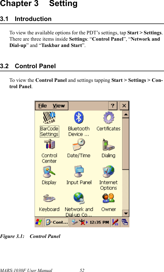 MARS-1030F User Manual 52Chapter 3 Setting3.1 IntroductionTo view the available options for the PDT’s settings, tap Start &gt; Settings. There are three items inside Settings: “Control Panel”, “Network and Dial-up” and “Taskbar and Start”.3.2 Control PanelTo view the Control Panel and settings tapping Start &gt; Settings &gt; Con-trol Panel.Figure 3.1: Control Panel