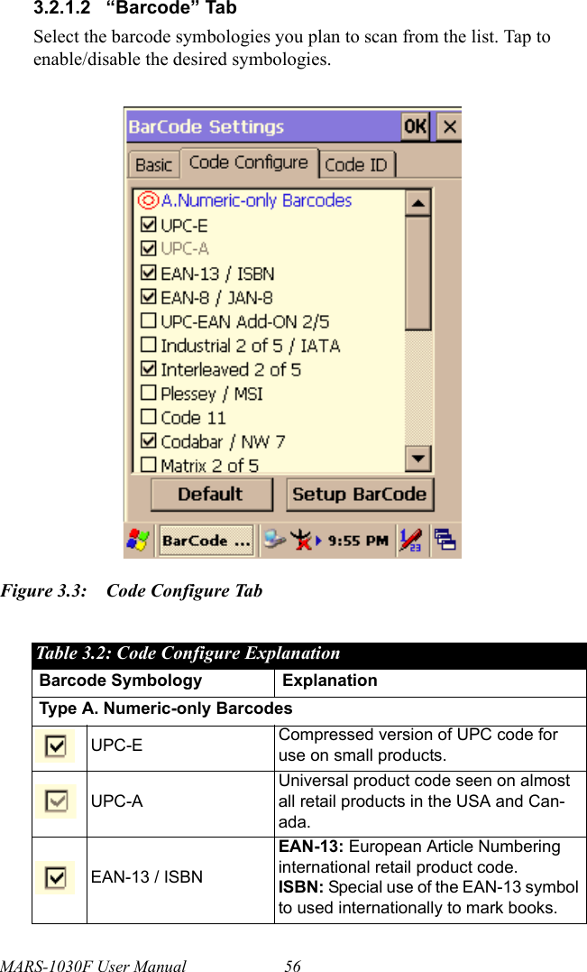 MARS-1030F User Manual 563.2.1.2 “Barcode” TabSelect the barcode symbologies you plan to scan from the list. Tap to enable/disable the desired symbologies.Figure 3.3: Code Configure TabTable 3.2: Code Configure ExplanationBarcode Symbology ExplanationType A. Numeric-only BarcodesUPC-E Compressed version of UPC code for use on small products.UPC-AUniversal product code seen on almost all retail products in the USA and Can-ada.EAN-13 / ISBNEAN-13: European Article Numbering international retail product code.ISBN: Special use of the EAN-13 symbol to used internationally to mark books.