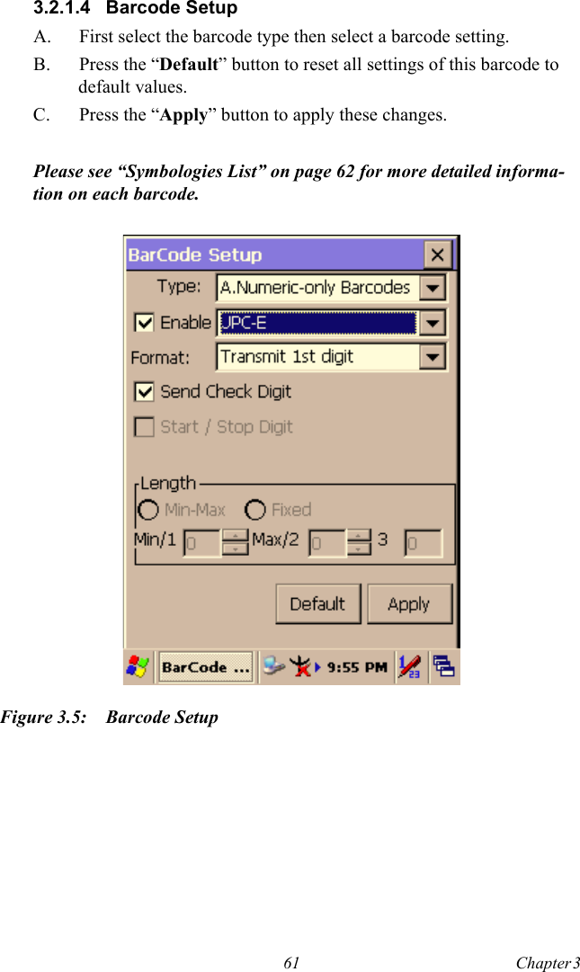 61 Chapter 3  3.2.1.4 Barcode SetupA.  First select the barcode type then select a barcode setting.B. Press the “Default” button to reset all settings of this barcode to default values.C. Press the “Apply” button to apply these changes.Please see “Symbologies List” on page 62 for more detailed informa-tion on each barcode.Figure 3.5: Barcode Setup