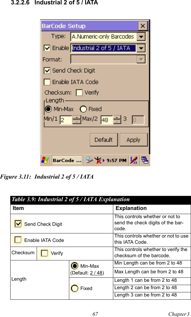 67 Chapter 3  3.2.2.6 Industrial 2 of 5 / IATAFigure 3.11: Industrial 2 of 5 / IATATable 3.9: Industrial 2 of 5 / IATA ExplanationItem ExplanationSend Check DigitThis controls whether or not to send the check digits of the bar-code.Enable IATA Code This controls whether or not to use this IATA Code.Checksum Verify This controls whether to verify the checksum of the barcode.Length Min-Max(Default: 2 / 48)Min Length can be from 2 to 48Max Length can be from 2 to 48 FixedLength 1 can be from 2 to 48Length 2 can be from 2 to 48Length 3 can be from 2 to 48
