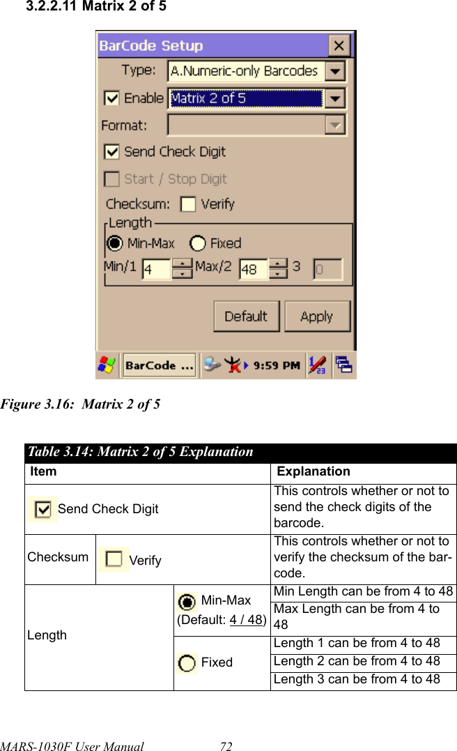 MARS-1030F User Manual 723.2.2.11 Matrix 2 of 5Figure 3.16: Matrix 2 of 5Table 3.14: Matrix 2 of 5 ExplanationItem ExplanationSend Check DigitThis controls whether or not to send the check digits of the barcode.Checksum VerifyThis controls whether or not to verify the checksum of the bar-code.Length Min-Max(Default: 4 / 48)Min Length can be from 4 to 48Max Length can be from 4 to 48 FixedLength 1 can be from 4 to 48Length 2 can be from 4 to 48Length 3 can be from 4 to 48