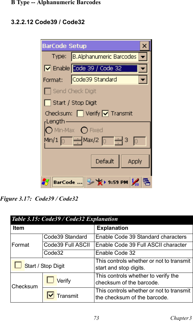 73 Chapter 3  B Type -- Alphanumeric Barcodes3.2.2.12 Code39 / Code32Figure 3.17: Code39 / Code32Table 3.15: Code39 / Code32 ExplanationItem ExplanationFormatCode39 Standard Enable Code 39 Standard charactersCode39 Full ASCII Enable Code 39 Full ASCII characterCode32 Enable Code 32Start / Stop Digit This controls whether or not to transmit start and stop digits.ChecksumVerify This controls whether to verify the checksum of the barcode.Transmit This controls whether or not to transmit the checksum of the barcode.