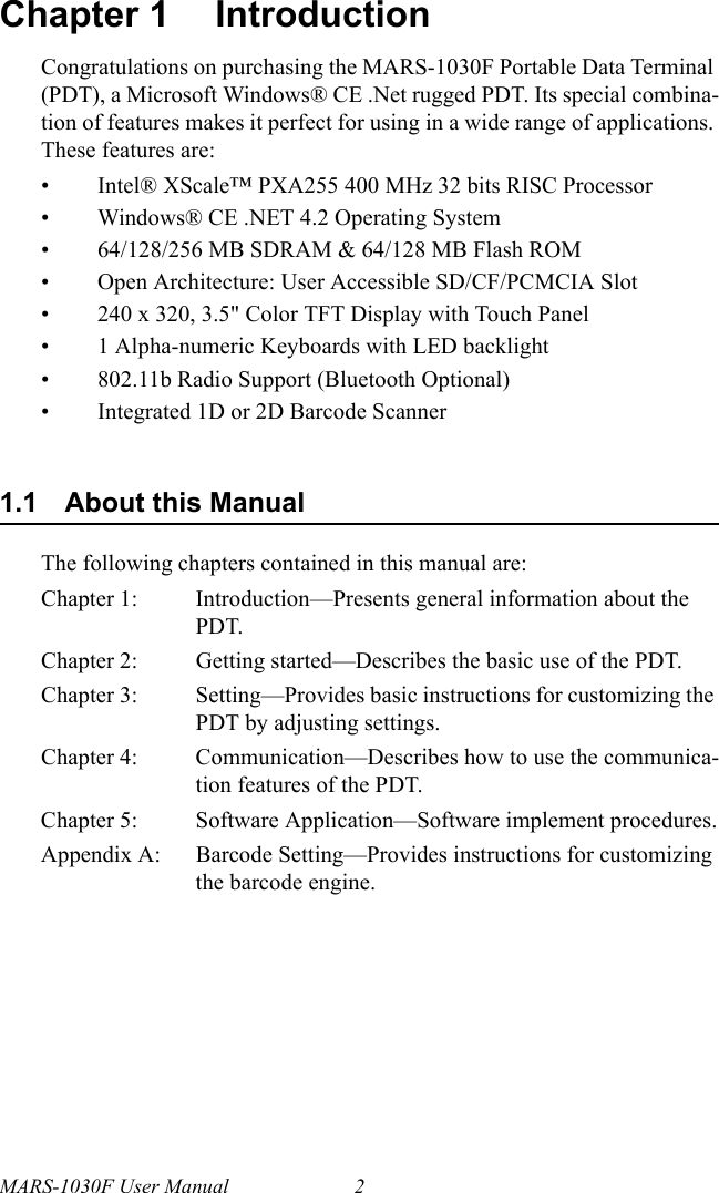 MARS-1030F User Manual 2Chapter 1 IntroductionCongratulations on purchasing the MARS-1030F Portable Data Terminal (PDT), a Microsoft Windows® CE .Net rugged PDT. Its special combina-tion of features makes it perfect for using in a wide range of applications. These features are:• Intel® XScale™ PXA255 400 MHz 32 bits RISC Processor• Windows® CE .NET 4.2 Operating System• 64/128/256 MB SDRAM &amp; 64/128 MB Flash ROM• Open Architecture: User Accessible SD/CF/PCMCIA Slot• 240 x 320, 3.5&quot; Color TFT Display with Touch Panel• 1 Alpha-numeric Keyboards with LED backlight• 802.11b Radio Support (Bluetooth Optional)• Integrated 1D or 2D Barcode Scanner1.1 About this ManualThe following chapters contained in this manual are:Chapter 1:  Introduction—Presents general information about the PDT.Chapter 2:  Getting started—Describes the basic use of the PDT.Chapter 3:  Setting—Provides basic instructions for customizing the PDT by adjusting settings.Chapter 4:  Communication—Describes how to use the communica-tion features of the PDT.Chapter 5:  Software Application—Software implement procedures.Appendix A: Barcode Setting—Provides instructions for customizing the barcode engine.