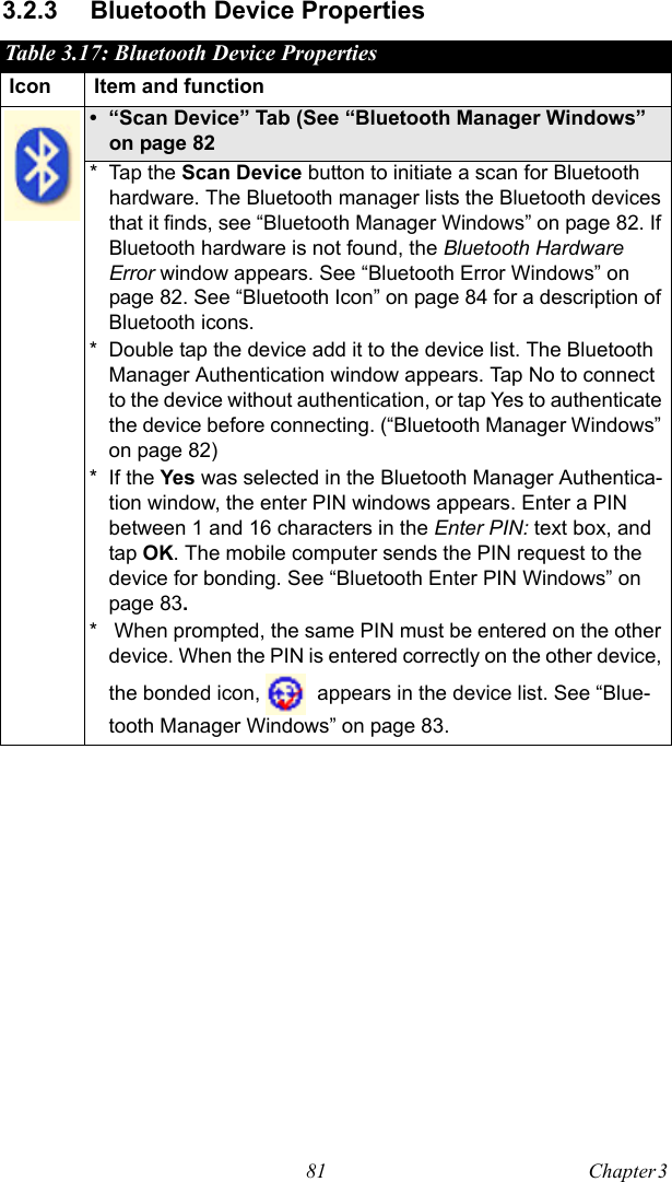 81 Chapter 3  3.2.3 Bluetooth Device PropertiesTable 3.17: Bluetooth Device PropertiesIcon Item and function• “Scan Device” Tab (See “Bluetooth Manager Windows” on page 82* Tap the Scan Device button to initiate a scan for Bluetooth hardware. The Bluetooth manager lists the Bluetooth devices that it finds, see “Bluetooth Manager Windows” on page 82. If Bluetooth hardware is not found, the Bluetooth Hardware Error window appears. See “Bluetooth Error Windows” on page 82. See “Bluetooth Icon” on page 84 for a description of Bluetooth icons.* Double tap the device add it to the device list. The Bluetooth Manager Authentication window appears. Tap No to connect to the device without authentication, or tap Yes to authenticate the device before connecting. (“Bluetooth Manager Windows” on page 82)* If the Yes was selected in the Bluetooth Manager Authentica-tion window, the enter PIN windows appears. Enter a PIN between 1 and 16 characters in the Enter PIN: text box, and tap OK. The mobile computer sends the PIN request to the device for bonding. See “Bluetooth Enter PIN Windows” on page 83.*  When prompted, the same PIN must be entered on the other device. When the PIN is entered correctly on the other device, the bonded icon,   appears in the device list. See “Blue-tooth Manager Windows” on page 83.