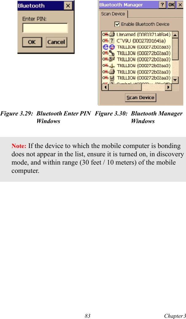 83 Chapter 3  Figure 3.29: Bluetooth Enter PIN WindowsFigure 3.30: Bluetooth Manager WindowsNote: If the device to which the mobile computer is bonding does not appear in the list, ensure it is turned on, in discovery mode, and within range (30 feet / 10 meters) of the mobile computer.