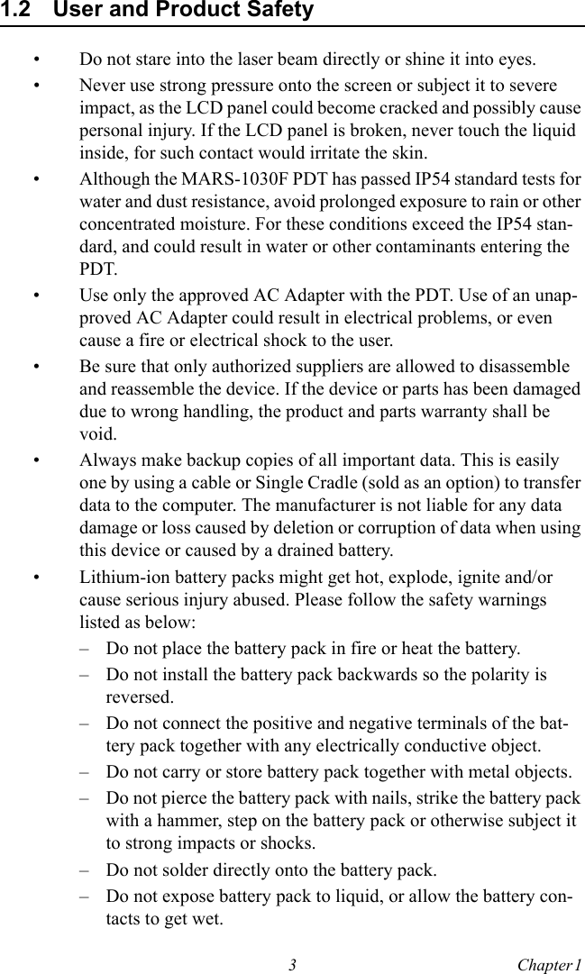 3 Chapter 1  1.2 User and Product Safety• Do not stare into the laser beam directly or shine it into eyes.• Never use strong pressure onto the screen or subject it to severe impact, as the LCD panel could become cracked and possibly cause personal injury. If the LCD panel is broken, never touch the liquid inside, for such contact would irritate the skin.• Although the MARS-1030F PDT has passed IP54 standard tests for water and dust resistance, avoid prolonged exposure to rain or other concentrated moisture. For these conditions exceed the IP54 stan-dard, and could result in water or other contaminants entering the PDT.• Use only the approved AC Adapter with the PDT. Use of an unap-proved AC Adapter could result in electrical problems, or even cause a fire or electrical shock to the user.• Be sure that only authorized suppliers are allowed to disassemble and reassemble the device. If the device or parts has been damaged due to wrong handling, the product and parts warranty shall be void.• Always make backup copies of all important data. This is easily one by using a cable or Single Cradle (sold as an option) to transfer data to the computer. The manufacturer is not liable for any data damage or loss caused by deletion or corruption of data when using this device or caused by a drained battery.• Lithium-ion battery packs might get hot, explode, ignite and/or cause serious injury abused. Please follow the safety warnings listed as below:– Do not place the battery pack in fire or heat the battery.– Do not install the battery pack backwards so the polarity is reversed.– Do not connect the positive and negative terminals of the bat-tery pack together with any electrically conductive object.– Do not carry or store battery pack together with metal objects.– Do not pierce the battery pack with nails, strike the battery pack with a hammer, step on the battery pack or otherwise subject it to strong impacts or shocks.– Do not solder directly onto the battery pack.– Do not expose battery pack to liquid, or allow the battery con-tacts to get wet.