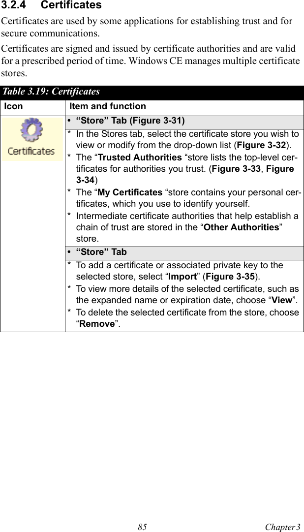 85 Chapter 3  3.2.4 CertificatesCertificates are used by some applications for establishing trust and for secure communications.Certificates are signed and issued by certificate authorities and are valid for a prescribed period of time. Windows CE manages multiple certificate stores.Table 3.19: CertificatesIcon Item and function• “Store” Tab (Figure 3-31)* In the Stores tab, select the certificate store you wish to view or modify from the drop-down list (Figure 3-32). * The “Trusted Authorities “store lists the top-level cer-tificates for authorities you trust. (Figure 3-33, Figure 3-34)* The “My Certificates “store contains your personal cer-tificates, which you use to identify yourself. * Intermediate certificate authorities that help establish a chain of trust are stored in the “Other Authorities” store.•“Store” Tab* To add a certificate or associated private key to the selected store, select “Import” (Figure 3-35).* To view more details of the selected certificate, such as the expanded name or expiration date, choose “View”.* To delete the selected certificate from the store, choose “Remove”.