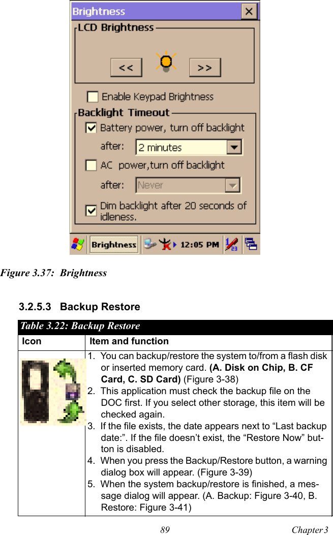 89 Chapter 3  Figure 3.37: Brightness3.2.5.3 Backup Restore Table 3.22: Backup RestoreIcon Item and function1. You can backup/restore the system to/from a flash disk or inserted memory card. (A. Disk on Chip, B. CF Card, C. SD Card) (Figure 3-38)2. This application must check the backup file on the DOC first. If you select other storage, this item will be checked again.3. If the file exists, the date appears next to “Last backup date:”. If the file doesn’t exist, the “Restore Now” but-ton is disabled.4. When you press the Backup/Restore button, a warning dialog box will appear. (Figure 3-39)5. When the system backup/restore is finished, a mes-sage dialog will appear. (A. Backup: Figure 3-40, B. Restore: Figure 3-41)