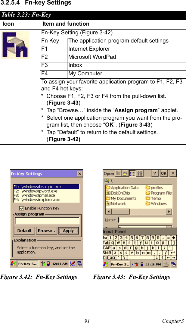 91 Chapter 3  3.2.5.4 Fn-key SettingsTable 3.23: Fn-KeyIcon Item and functionFn-Key Setting (Figure 3-42)Fn Key The application program default settingsF1 Internet ExplorerF2 Microsoft WordPadF3 InboxF4 My ComputerTo assign your favorite application program to F1, F2, F3 and F4 hot keys:* Choose F1, F2, F3 or F4 from the pull-down list. (Figure 3-43)* Tap “Browse…” inside the “Assign program” applet.* Select one application program you want from the pro-gram list, then choose “OK”. (Figure 3-43)* Tap “Default” to return to the default settings. (Figure 3-42)Figure 3.42: Fn-Key Settings Figure 3.43: Fn-Key Settings