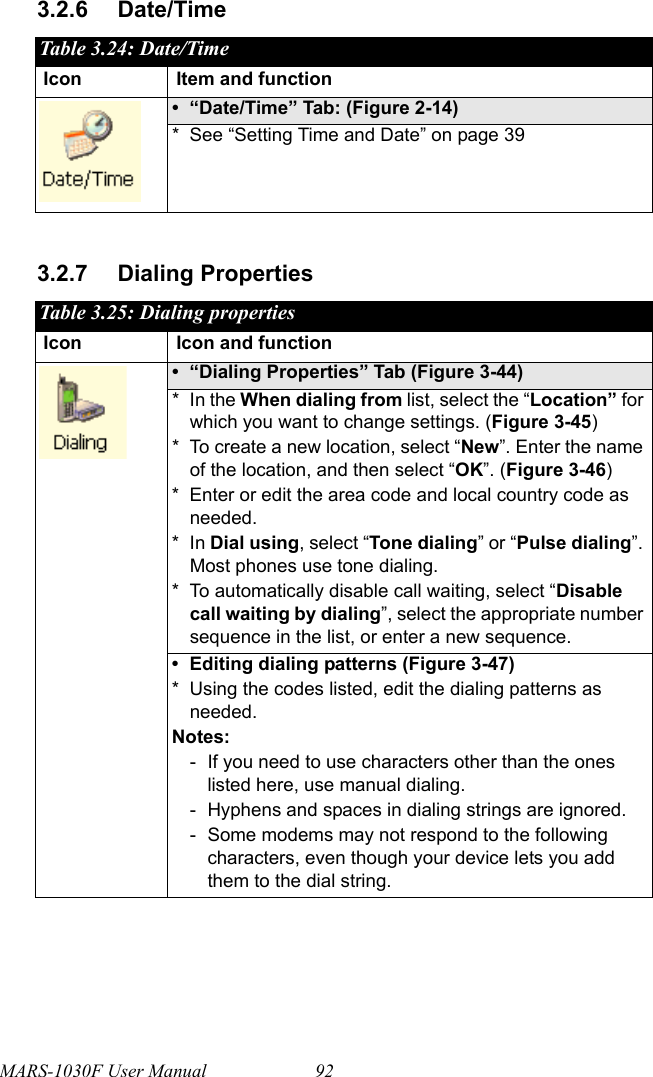 MARS-1030F User Manual 923.2.6 Date/Time3.2.7 Dialing PropertiesTable 3.24: Date/TimeIcon Item and function• “Date/Time” Tab: (Figure 2-14) * See “Setting Time and Date” on page 39Table 3.25: Dialing propertiesIcon Icon and function• “Dialing Properties” Tab (Figure 3-44)* In the When dialing from list, select the “Location” for which you want to change settings. (Figure 3-45)* To create a new location, select “New”. Enter the name of the location, and then select “OK”. (Figure 3-46)* Enter or edit the area code and local country code as needed.*In Dial using, select “Tone dialing” or “Pulse dialing”. Most phones use tone dialing.* To automatically disable call waiting, select “Disable call waiting by dialing”, select the appropriate number sequence in the list, or enter a new sequence.• Editing dialing patterns (Figure 3-47)* Using the codes listed, edit the dialing patterns as needed.Notes:- If you need to use characters other than the ones listed here, use manual dialing.- Hyphens and spaces in dialing strings are ignored.- Some modems may not respond to the following characters, even though your device lets you add them to the dial string.