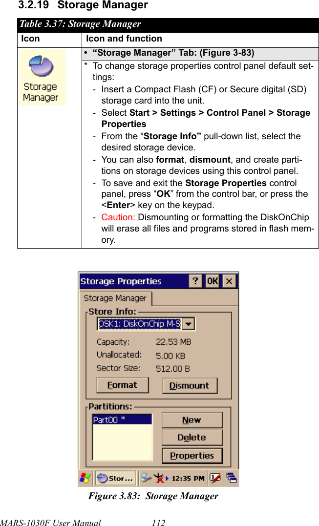 MARS-1030F User Manual 1123.2.19 Storage ManagerTable 3.37: Storage ManagerIcon Icon and function• “Storage Manager” Tab: (Figure 3-83)* To change storage properties control panel default set-tings:- Insert a Compact Flash (CF) or Secure digital (SD) storage card into the unit.-Select Start &gt; Settings &gt; Control Panel &gt; Storage Properties- From the “Storage Info” pull-down list, select the desired storage device.- You can also format, dismount, and create parti-tions on storage devices using this control panel.- To save and exit the Storage Properties control panel, press “OK” from the control bar, or press the &lt;Enter&gt; key on the keypad.-Caution: Dismounting or formatting the DiskOnChip will erase all files and programs stored in flash mem-ory.Figure 3.83: Storage Manager