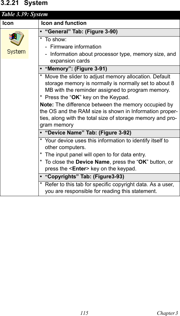 115 Chapter 3  3.2.21 SystemTable 3.39: SystemIcon Icon and function• “General” Tab: (Figure 3-90)* To show:- Firmware information - Information about processor type, memory size, and expansion cards•“Memory”: (Figure 3-91)* Move the slider to adjust memory allocation. Default storage memory is normally is normally set to about 8 MB with the reminder assigned to program memory.* Press the “OK” key on the Keypad. Note: The difference between the memory occupied by the OS and the RAM size is shown in Information proper-ties, along with the total size of storage memory and pro-gram memory • “Device Name” Tab: (Figure 3-92)* Your device uses this information to identify itself to other computers.* The input panel will open to for data entry.* To close the Device Name, press the “OK” button, or press the &lt;Enter&gt; key on the keypad.•“Copyrights” Tab: (Figure3-93)* Refer to this tab for specific copyright data. As a user, you are responsible for reading this statement.