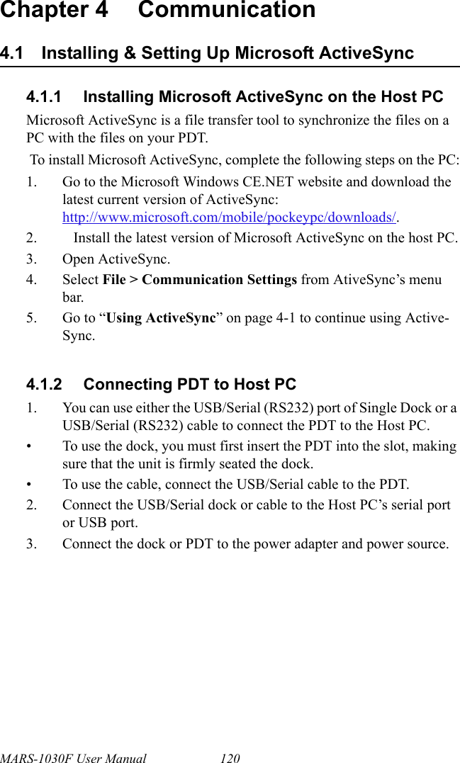 MARS-1030F User Manual 120Chapter 4 Communication4.1 Installing &amp; Setting Up Microsoft ActiveSync4.1.1 Installing Microsoft ActiveSync on the Host PCMicrosoft ActiveSync is a file transfer tool to synchronize the files on a PC with the files on your PDT.  To install Microsoft ActiveSync, complete the following steps on the PC:1. Go to the Microsoft Windows CE.NET website and download the latest current version of ActiveSync:http://www.microsoft.com/mobile/pockeypc/downloads/.2.    Install the latest version of Microsoft ActiveSync on the host PC.3. Open ActiveSync.4. Select File &gt; Communication Settings from AtiveSync’s menu bar.5. Go to “Using ActiveSync” on page 4-1 to continue using Active-Sync.4.1.2 Connecting PDT to Host PC1. You can use either the USB/Serial (RS232) port of Single Dock or a USB/Serial (RS232) cable to connect the PDT to the Host PC.• To use the dock, you must first insert the PDT into the slot, making sure that the unit is firmly seated the dock.• To use the cable, connect the USB/Serial cable to the PDT.2. Connect the USB/Serial dock or cable to the Host PC’s serial port or USB port.3. Connect the dock or PDT to the power adapter and power source. 