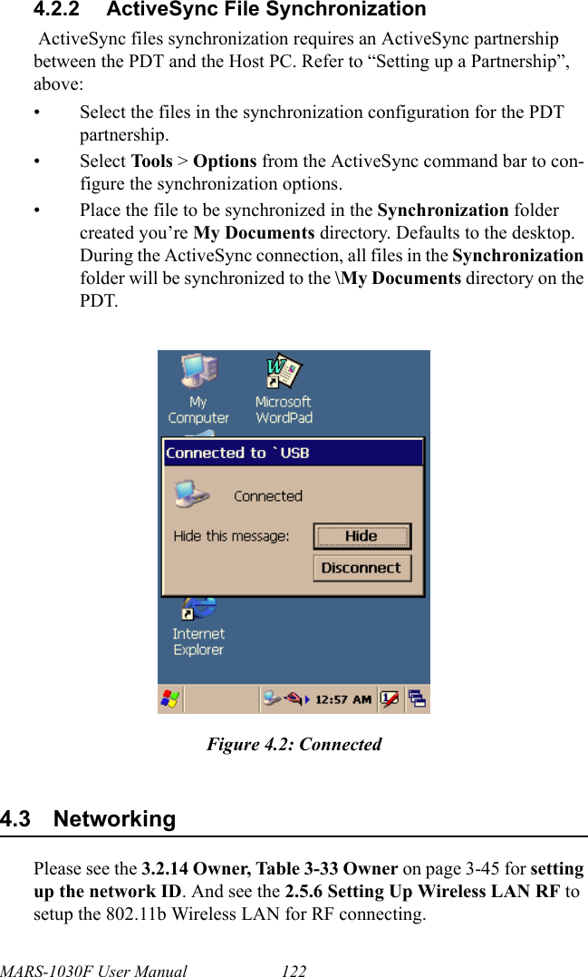 MARS-1030F User Manual 1224.2.2 ActiveSync File Synchronization ActiveSync files synchronization requires an ActiveSync partnership between the PDT and the Host PC. Refer to “Setting up a Partnership”, above:• Select the files in the synchronization configuration for the PDT partnership.• Select Tools &gt; Options from the ActiveSync command bar to con-figure the synchronization options.• Place the file to be synchronized in the Synchronization folder created you’re My Documents directory. Defaults to the desktop. During the ActiveSync connection, all files in the Synchronization folder will be synchronized to the \My Documents directory on the PDT. Figure 4.2: Connected4.3 NetworkingPlease see the 3.2.14 Owner, Table 3-33 Owner on page 3-45 for setting up the network ID. And see the 2.5.6 Setting Up Wireless LAN RF to setup the 802.11b Wireless LAN for RF connecting.