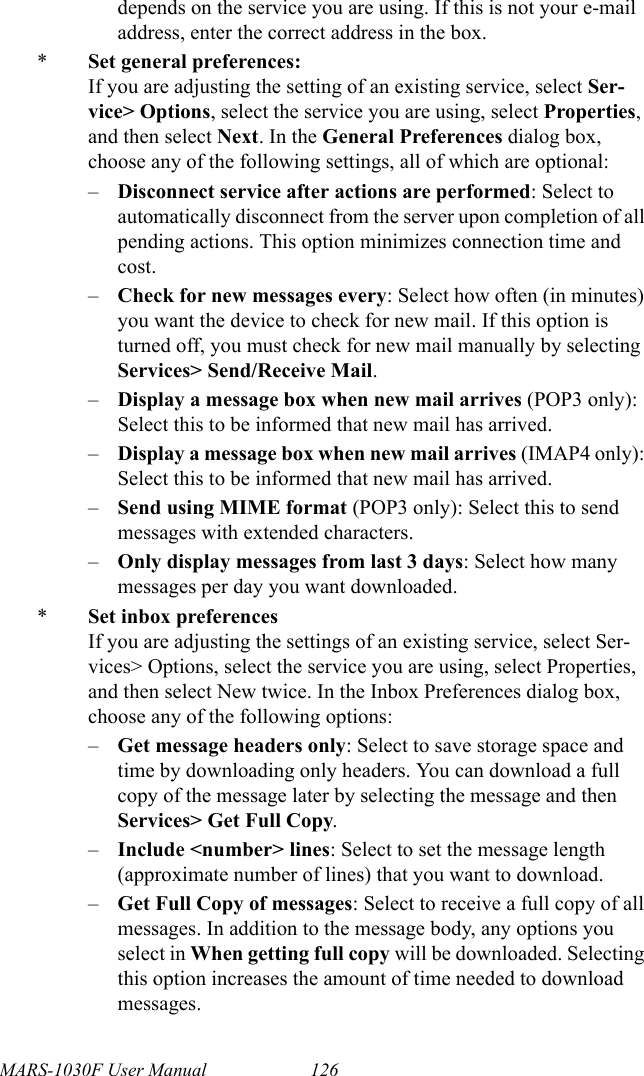 MARS-1030F User Manual 126depends on the service you are using. If this is not your e-mail address, enter the correct address in the box.*Set general preferences:If you are adjusting the setting of an existing service, select Ser-vice&gt; Options, select the service you are using, select Properties, and then select Next. In the General Preferences dialog box, choose any of the following settings, all of which are optional:–Disconnect service after actions are performed: Select to automatically disconnect from the server upon completion of all pending actions. This option minimizes connection time and cost.–Check for new messages every: Select how often (in minutes) you want the device to check for new mail. If this option is turned off, you must check for new mail manually by selecting Services&gt; Send/Receive Mail.–Display a message box when new mail arrives (POP3 only): Select this to be informed that new mail has arrived.–Display a message box when new mail arrives (IMAP4 only): Select this to be informed that new mail has arrived.–Send using MIME format (POP3 only): Select this to send messages with extended characters.–Only display messages from last 3 days: Select how many messages per day you want downloaded.*Set inbox preferencesIf you are adjusting the settings of an existing service, select Ser-vices&gt; Options, select the service you are using, select Properties, and then select New twice. In the Inbox Preferences dialog box, choose any of the following options:–Get message headers only: Select to save storage space and time by downloading only headers. You can download a full copy of the message later by selecting the message and then Services&gt; Get Full Copy.–Include &lt;number&gt; lines: Select to set the message length (approximate number of lines) that you want to download.–Get Full Copy of messages: Select to receive a full copy of all messages. In addition to the message body, any options you select in When getting full copy will be downloaded. Selecting this option increases the amount of time needed to download messages.
