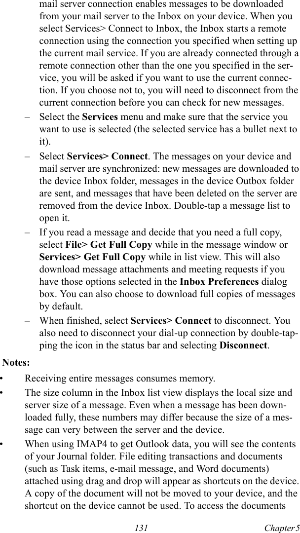 131 Chapter 5  mail server connection enables messages to be downloaded from your mail server to the Inbox on your device. When you select Services&gt; Connect to Inbox, the Inbox starts a remote connection using the connection you specified when setting up the current mail service. If you are already connected through a remote connection other than the one you specified in the ser-vice, you will be asked if you want to use the current connec-tion. If you choose not to, you will need to disconnect from the current connection before you can check for new messages.– Select the Services menu and make sure that the service you want to use is selected (the selected service has a bullet next to it).– Select Services&gt; Connect. The messages on your device and mail server are synchronized: new messages are downloaded to the device Inbox folder, messages in the device Outbox folder are sent, and messages that have been deleted on the server are removed from the device Inbox. Double-tap a message list to open it.– If you read a message and decide that you need a full copy, select File&gt; Get Full Copy while in the message window or Services&gt; Get Full Copy while in list view. This will also download message attachments and meeting requests if you have those options selected in the Inbox Preferences dialog box. You can also choose to download full copies of messages by default.– When finished, select Services&gt; Connect to disconnect. You also need to disconnect your dial-up connection by double-tap-ping the icon in the status bar and selecting Disconnect.  Notes:• Receiving entire messages consumes memory.• The size column in the Inbox list view displays the local size and server size of a message. Even when a message has been down-loaded fully, these numbers may differ because the size of a mes-sage can very between the server and the device.• When using IMAP4 to get Outlook data, you will see the contents of your Journal folder. File editing transactions and documents (such as Task items, e-mail message, and Word documents) attached using drag and drop will appear as shortcuts on the device. A copy of the document will not be moved to your device, and the shortcut on the device cannot be used. To access the documents 