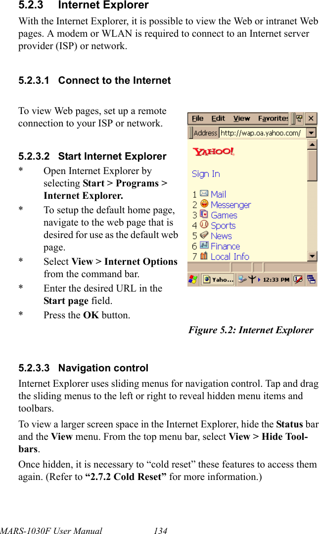 MARS-1030F User Manual 1345.2.3 Internet ExplorerWith the Internet Explorer, it is possible to view the Web or intranet Web pages. A modem or WLAN is required to connect to an Internet server provider (ISP) or network.5.2.3.1 Connect to the Internet5.2.3.3 Navigation controlInternet Explorer uses sliding menus for navigation control. Tap and drag the sliding menus to the left or right to reveal hidden menu items and toolbars.To view a larger screen space in the Internet Explorer, hide the Status bar and the View menu. From the top menu bar, select View &gt; Hide Tool-bars.Once hidden, it is necessary to “cold reset” these features to access them again. (Refer to “2.7.2 Cold Reset” for more information.)To view Web pages, set up a remote connection to your ISP or network.5.2.3.2 Start Internet Explorer* Open Internet Explorer by selecting Start &gt; Programs &gt; Internet Explorer.* To setup the default home page, navigate to the web page that is desired for use as the default web page.* Select View &gt; Internet Options from the command bar.* Enter the desired URL in the Start page field.* Press the OK button.Figure 5.2: Internet Explorer