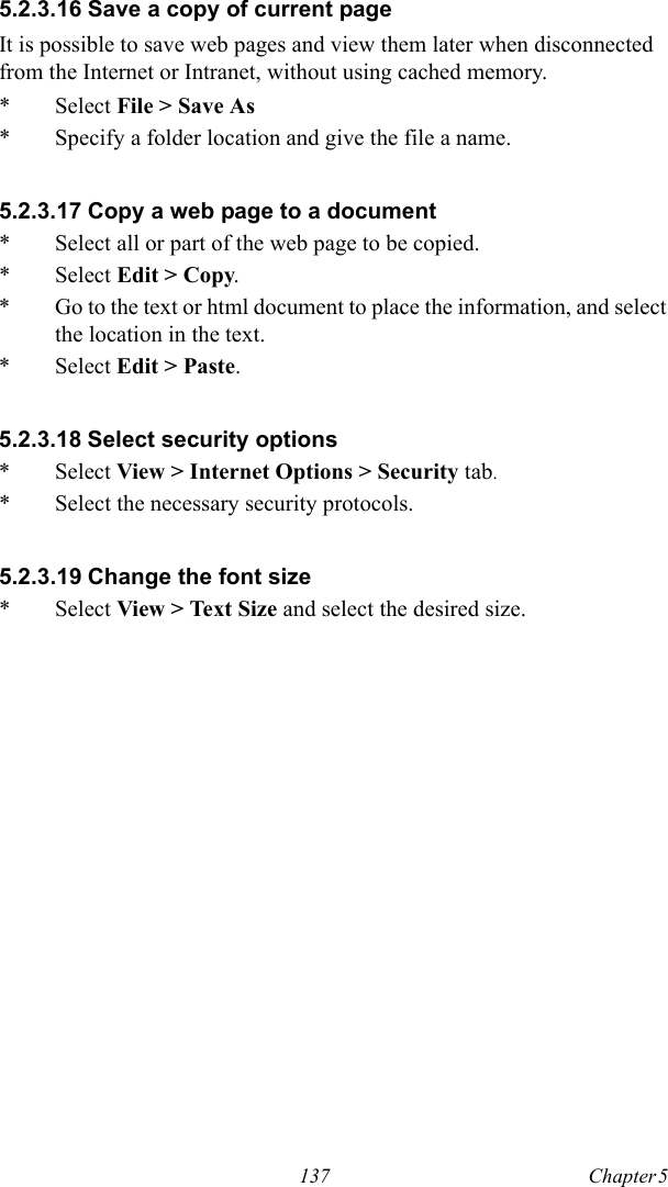 137 Chapter 5  5.2.3.16 Save a copy of current pageIt is possible to save web pages and view them later when disconnected from the Internet or Intranet, without using cached memory.* Select File &gt; Save As* Specify a folder location and give the file a name.5.2.3.17 Copy a web page to a document* Select all or part of the web page to be copied.* Select Edit &gt; Copy.* Go to the text or html document to place the information, and select the location in the text.* Select Edit &gt; Paste.5.2.3.18 Select security options* Select View &gt; Internet Options &gt; Security tab.* Select the necessary security protocols.5.2.3.19 Change the font size* Select View &gt; Text Size and select the desired size.