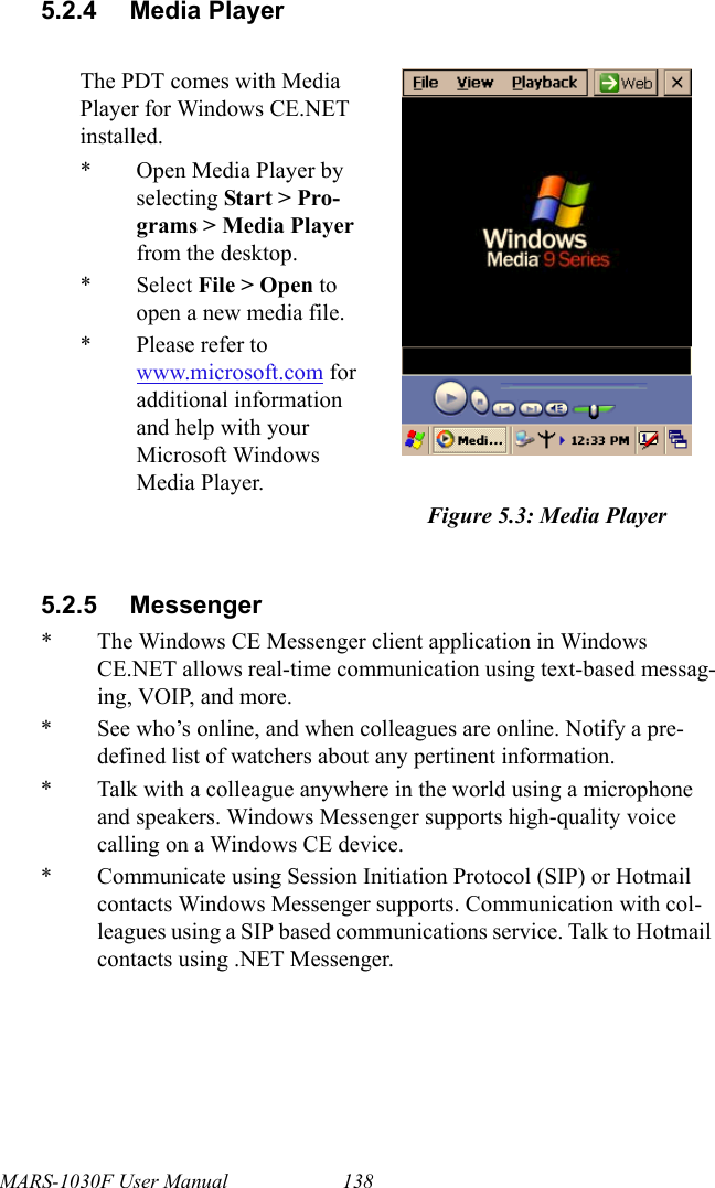 MARS-1030F User Manual 1385.2.4 Media Player5.2.5 Messenger* The Windows CE Messenger client application in Windows CE.NET allows real-time communication using text-based messag-ing, VOIP, and more.* See who’s online, and when colleagues are online. Notify a pre-defined list of watchers about any pertinent information.* Talk with a colleague anywhere in the world using a microphone and speakers. Windows Messenger supports high-quality voice calling on a Windows CE device.* Communicate using Session Initiation Protocol (SIP) or Hotmail contacts Windows Messenger supports. Communication with col-leagues using a SIP based communications service. Talk to Hotmail contacts using .NET Messenger.The PDT comes with Media Player for Windows CE.NET installed.* Open Media Player by selecting Start &gt; Pro-grams &gt; Media Player from the desktop.* Select File &gt; Open to open a new media file.* Please refer to www.microsoft.com for additional information and help with your Microsoft Windows Media Player.Figure 5.3: Media Player