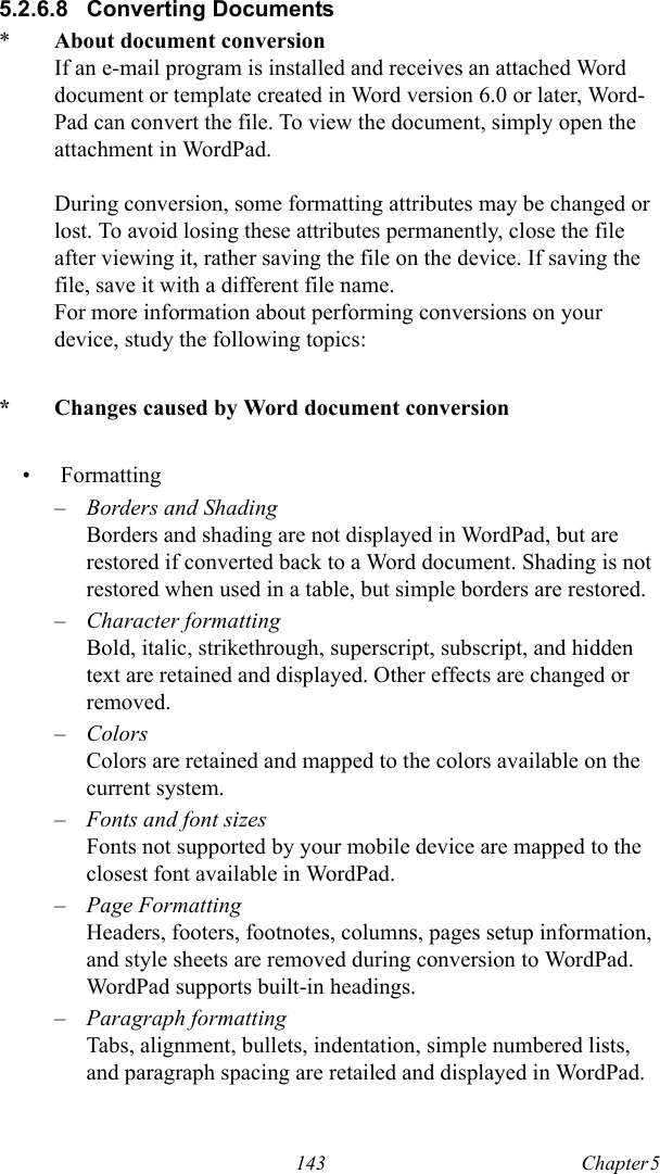 143 Chapter 5  5.2.6.8 Converting Documents*About document conversionIf an e-mail program is installed and receives an attached Word document or template created in Word version 6.0 or later, Word-Pad can convert the file. To view the document, simply open the attachment in WordPad.During conversion, some formatting attributes may be changed or lost. To avoid losing these attributes permanently, close the file after viewing it, rather saving the file on the device. If saving the file, save it with a different file name.For more information about performing conversions on your device, study the following topics:* Changes caused by Word document conversion• Formatting–Borders and ShadingBorders and shading are not displayed in WordPad, but are restored if converted back to a Word document. Shading is not restored when used in a table, but simple borders are restored.–Character formattingBold, italic, strikethrough, superscript, subscript, and hidden text are retained and displayed. Other effects are changed or removed.–ColorsColors are retained and mapped to the colors available on the current system.–Fonts and font sizesFonts not supported by your mobile device are mapped to the closest font available in WordPad.–Page FormattingHeaders, footers, footnotes, columns, pages setup information, and style sheets are removed during conversion to WordPad. WordPad supports built-in headings.–Paragraph formattingTabs, alignment, bullets, indentation, simple numbered lists, and paragraph spacing are retailed and displayed in WordPad.