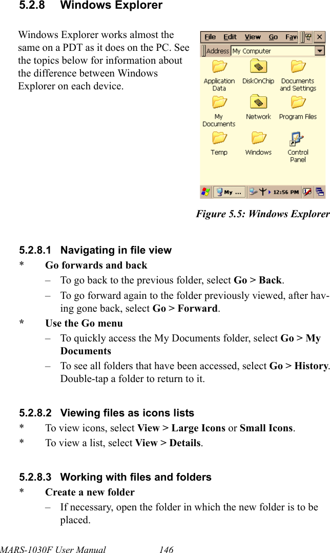 MARS-1030F User Manual 1465.2.8 Windows Explorer5.2.8.1 Navigating in file view*Go forwards and back– To go back to the previous folder, select Go &gt; Back.– To go forward again to the folder previously viewed, after hav-ing gone back, select Go &gt; Forward.*Use the Go menu– To quickly access the My Documents folder, select Go &gt; My Documents– To see all folders that have been accessed, select Go &gt; History. Double-tap a folder to return to it.5.2.8.2 Viewing files as icons lists* To view icons, select View &gt; Large Icons or Small Icons.* To view a list, select View &gt; Details.5.2.8.3 Working with files and folders*Create a new folder– If necessary, open the folder in which the new folder is to be placed.Windows Explorer works almost the same on a PDT as it does on the PC. See the topics below for information about the difference between Windows Explorer on each device.Figure 5.5: Windows Explorer