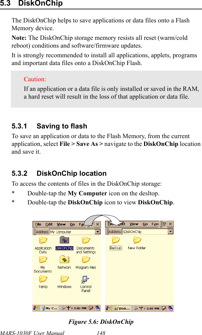 MARS-1030F User Manual 1485.3 DiskOnChip The DiskOnChip helps to save applications or data files onto a Flash Memory device.Note: The DiskOnChip storage memory resists all reset (warm/cold reboot) conditions and software/firmware updates.It is strongly recommended to install all applications, applets, programs and important data files onto a DiskOnChip Flash.5.3.1 Saving to flashTo save an application or data to the Flash Memory, from the current application, select File &gt; Save As &gt; navigate to the DiskOnChip location and save it.5.3.2 DiskOnChip locationTo access the contents of files in the DiskOnChip storage:* Double-tap the My Computer icon on the desltop.* Double-tap the DiskOnChip icon to view DiskOnChip.Figure 5.6: DiskOnChipCaution: If an application or a data file is only installed or saved in the RAM, a hard reset will result in the loss of that application or data file.     