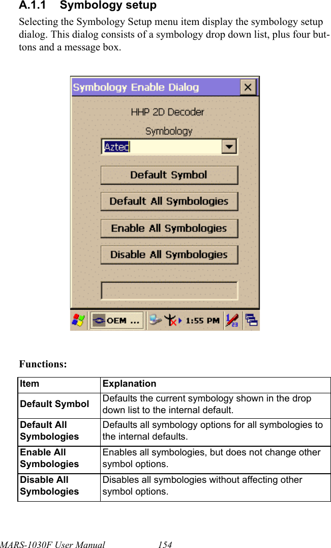 MARS-1030F User Manual 154A.1.1 Symbology setupSelecting the Symbology Setup menu item display the symbology setup dialog. This dialog consists of a symbology drop down list, plus four but-tons and a message box.Functions:Item ExplanationDefault Symbol Defaults the current symbology shown in the drop down list to the internal default.Default All SymbologiesDefaults all symbology options for all symbologies to the internal defaults.Enable All SymbologiesEnables all symbologies, but does not change other symbol options.Disable All SymbologiesDisables all symbologies without affecting other symbol options.