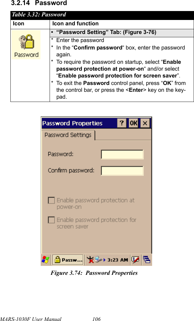 MARS-1030F User Manual 1063.2.14 Password Table 3.32: PasswordIcon Icon and function• “Password Setting” Tab: (Figure 3-76)* Enter the password* In the “Confirm password“ box, enter the password again.* To require the password on startup, select “Enable password protection at power-on“ and/or select “Enable password protection for screen saver”.* To exit the Password control panel, press “OK” from the control bar, or press the &lt;Enter&gt; key on the key-pad.Figure 3.74: Password Properties