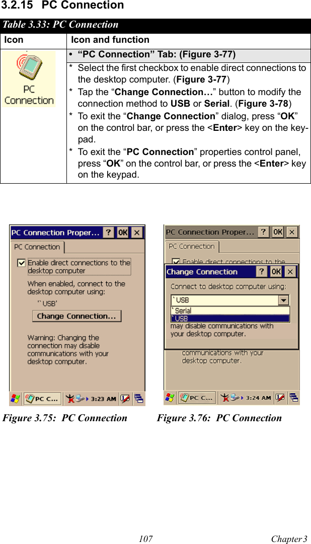107 Chapter 3  3.2.15 PC ConnectionTable 3.33: PC ConnectionIcon Icon and function• “PC Connection” Tab: (Figure 3-77)* Select the first checkbox to enable direct connections to the desktop computer. (Figure 3-77)* Tap the “Change Connection…” button to modify the connection method to USB or Serial. (Figure 3-78)* To exit the “Change Connection” dialog, press “OK” on the control bar, or press the &lt;Enter&gt; key on the key-pad.* To exit the “PC Connection” properties control panel, press “OK” on the control bar, or press the &lt;Enter&gt; key on the keypad.Figure 3.75: PC Connection Figure 3.76: PC Connection