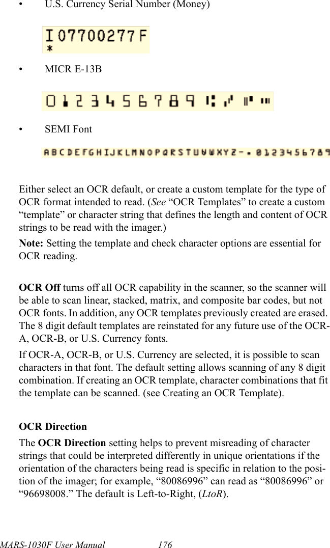 MARS-1030F User Manual 176• U.S. Currency Serial Number (Money)• MICR E-13B•SEMI FontEither select an OCR default, or create a custom template for the type of OCR format intended to read. (See “OCR Templates” to create a custom “template” or character string that defines the length and content of OCR strings to be read with the imager.)Note: Setting the template and check character options are essential for OCR reading.OCR Off turns off all OCR capability in the scanner, so the scanner will be able to scan linear, stacked, matrix, and composite bar codes, but not OCR fonts. In addition, any OCR templates previously created are erased. The 8 digit default templates are reinstated for any future use of the OCR-A, OCR-B, or U.S. Currency fonts. If OCR-A, OCR-B, or U.S. Currency are selected, it is possible to scan characters in that font. The default setting allows scanning of any 8 digit combination. If creating an OCR template, character combinations that fit the template can be scanned. (see Creating an OCR Template).OCR DirectionThe OCR Direction setting helps to prevent misreading of character strings that could be interpreted differently in unique orientations if the orientation of the characters being read is specific in relation to the posi-tion of the imager; for example, “80086996” can read as “80086996” or “96698008.” The default is Left-to-Right, (LtoR).