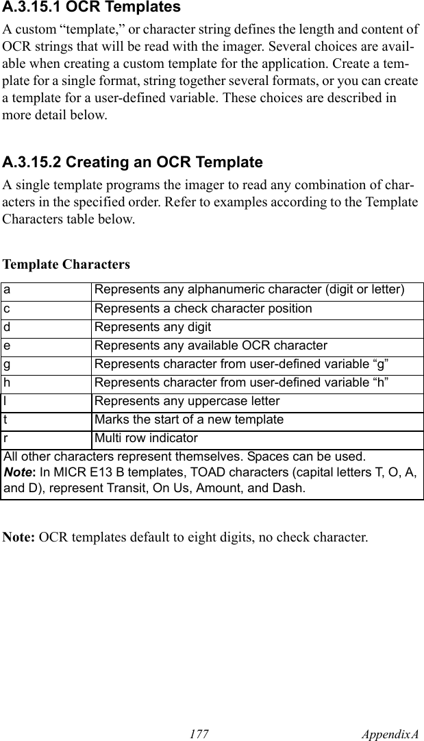 177 Appendix A  A.3.15.1 OCR TemplatesA custom “template,” or character string defines the length and content of OCR strings that will be read with the imager. Several choices are avail-able when creating a custom template for the application. Create a tem-plate for a single format, string together several formats, or you can create a template for a user-defined variable. These choices are described in more detail below.A.3.15.2 Creating an OCR TemplateA single template programs the imager to read any combination of char-acters in the specified order. Refer to examples according to the Template Characters table below.Template CharactersNote: OCR templates default to eight digits, no check character.a Represents any alphanumeric character (digit or letter)c Represents a check character positiond Represents any digite Represents any available OCR characterg Represents character from user-defined variable “g”h Represents character from user-defined variable “h”l Represents any uppercase lettert Marks the start of a new templater Multi row indicatorAll other characters represent themselves. Spaces can be used.Note: In MICR E13 B templates, TOAD characters (capital letters T, O, A, and D), represent Transit, On Us, Amount, and Dash.